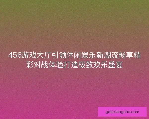 456游戏大厅引领休闲娱乐新潮流畅享精彩对战体验打造极致欢乐盛宴