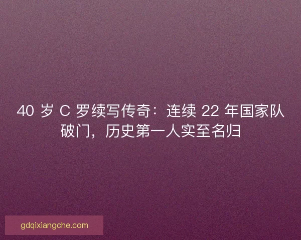 40 岁 C 罗续写传奇：连续 22 年国家队破门，历史第一人实至名归