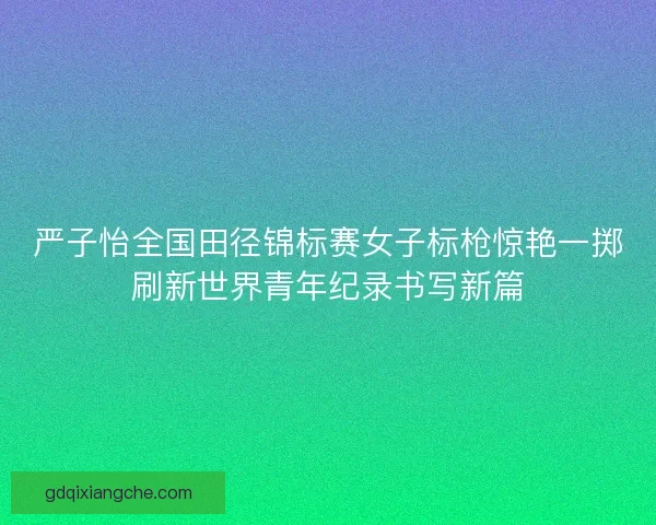 严子怡全国田径锦标赛女子标枪惊艳一掷刷新世界青年纪录书写新篇