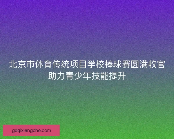 北京市体育传统项目学校棒球赛圆满收官助力青少年技能提升