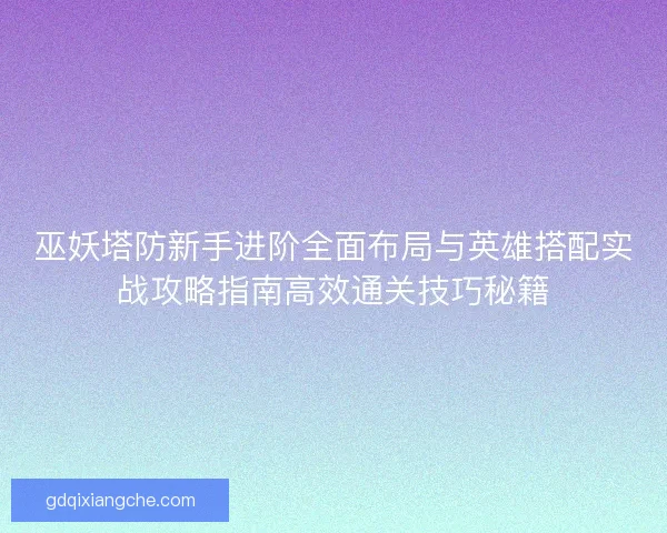 巫妖塔防新手进阶全面布局与英雄搭配实战攻略指南高效通关技巧秘籍