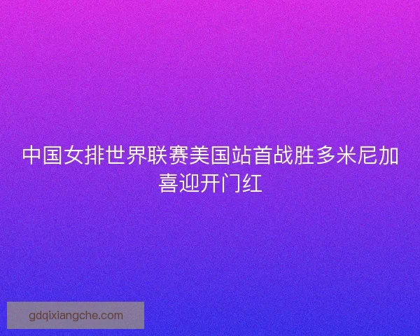 中国女排世界联赛美国站首战胜多米尼加喜迎开门红