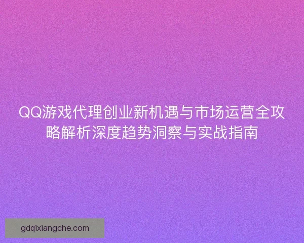 QQ游戏代理创业新机遇与市场运营全攻略解析深度趋势洞察与实战指南