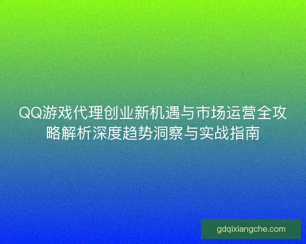QQ游戏代理创业新机遇与市场运营全攻略解析深度趋势洞察与实战指南