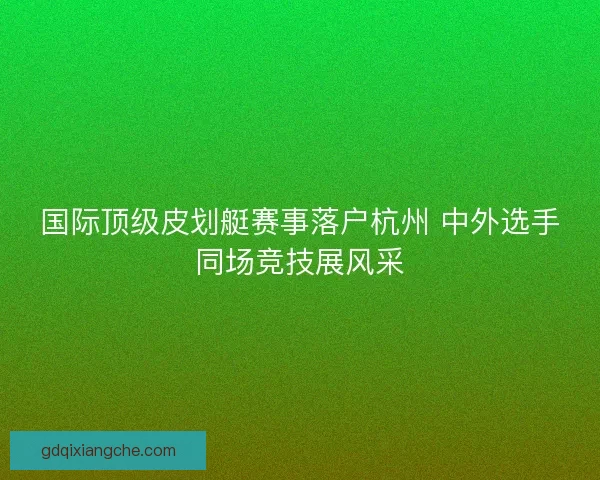 国际顶级皮划艇赛事落户杭州 中外选手同场竞技展风采